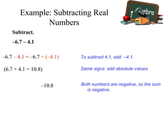 Subtract.
–6.7 – 4.1
–6.7 – 4.1 = –6.7 + (–4.1) To subtract 4.1, add –4.1.
Same signs: add absolute values.
–10.8 Both numbers are negative, so the sum
is negative.
(6.7 + 4.1 = 10.8)
Example: Subtracting Real
Numbers
 