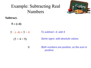 Subtract.
5 – (–4)
5 − (–4) = 5 + 4
9
To subtract –4, add 4.
Same signs: add absolute values.(5 + 4 = 9)
Both numbers are positive, so the sum is
positive.
Example: Subtracting Real
Numbers
 