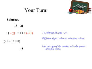 Subtract.
13 – 21
13 – 21 To subtract 21, add –21.
Different signs: subtract absolute values.
Use the sign of the number with the greater
absolute value.–8
= 13 + (–21)
(21 – 13 = 8)
Your Turn:
 