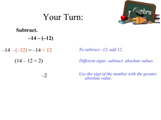 –14 – (–12)
Subtract.
–14 – (–12) = –14 + 12
(14 – 12 = 2)
To subtract –12, add 12.
Use the sign of the number with the greater
absolute value.
–2
Different signs: subtract absolute values.
Your Turn:
 