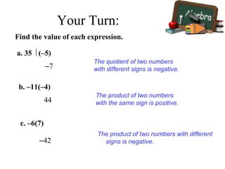 Find the value of each expression.
–7
The quotient of two numbers
with different signs is negative.
a. 35  (–5)
44
The product of two numbers
with the same sign is positive.
b. –11(–4)
c. –6(7)
–42
The product of two numbers with different
signs is negative.
Your Turn:
 