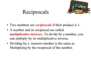 Reciprocals
• Two numbers are reciprocals if their product is 1.
• A number and its reciprocal are called
multiplicative inverses. To divide by a number, you
can multiply by its multiplicative inverse.
• Dividing by a nonzero number is the same as
Multiplying by the reciprocal of the number.
 