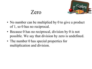 Zero
• No number can be multiplied by 0 to give a product
of 1, so 0 has no reciprocal.
• Because 0 has no reciprocal, division by 0 is not
possible. We say that division by zero is undefined.
• The number 0 has special properties for
multiplication and division.
 