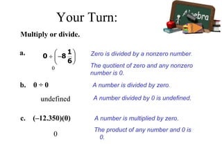 Multiply or divide.
a.
0
Zero is divided by a nonzero number.
The quotient of zero and any nonzero
number is 0.
b. 0 ÷ 0
undefined A number divided by 0 is undefined.
c. (–12.350)(0)
0
The product of any number and 0 is
0.
A number is divided by zero.
A number is multiplied by zero.
Your Turn:
 