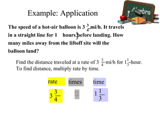 rate
3
3
4
times

time
1 1
3
Find the distance traveled at a rate of 3 mi/h for 1 hour.
To find distance, multiply rate by time.
3
4
1
3
The speed of a hot-air balloon is 3 mi/h. It travels
in a straight line for 1 hours before landing. How
many miles away from the liftoff site will the
balloon land?
1
3
3
4
Example: Application
 