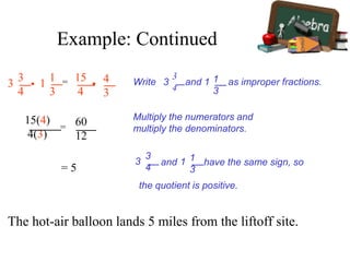 3 3
4
• 1 1
3
= 15
4
• 4
3
Write and as improper fractions.
3
4
3 1 1
3
15(4)
4(3)
= 60
12
= 5
Multiply the numerators and
multiply the denominators.
3
3
4
and have the same sign, so
the quotient is positive.
1 1
3
The hot-air balloon lands 5 miles from the liftoff site.
Example: Continued
 