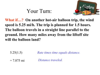 What if…? On another hot-air balloon trip, the wind
speed is 5.25 mi/h. The trip is planned for 1.5 hours.
The balloon travels in a straight line parallel to the
ground. How many miles away from the liftoff site
will the balloon land?
5.25(1.5) Rate times time equals distance.
= 7.875 mi Distance traveled.
Your Turn:
 