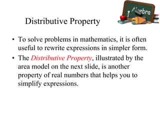 Distributive Property
• To solve problems in mathematics, it is often
useful to rewrite expressions in simpler form.
• The Distributive Property, illustrated by the
area model on the next slide, is another
property of real numbers that helps you to
simplify expressions.
 