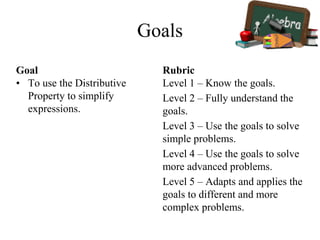 Goals
Goal
• To use the Distributive
Property to simplify
expressions.
Rubric
Level 1 – Know the goals.
Level 2 – Fully understand the
goals.
Level 3 – Use the goals to solve
simple problems.
Level 4 – Use the goals to solve
more advanced problems.
Level 5 – Adapts and applies the
goals to different and more
complex problems.
 