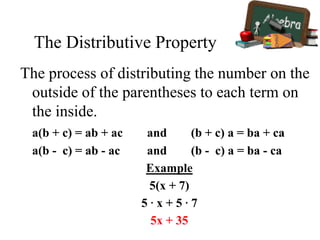 The Distributive Property
The process of distributing the number on the
outside of the parentheses to each term on
the inside.
a(b + c) = ab + ac and (b + c) a = ba + ca
a(b - c) = ab - ac and (b - c) a = ba - ca
Example
5(x + 7)
5 ∙ x + 5 ∙ 7
5x + 35
 