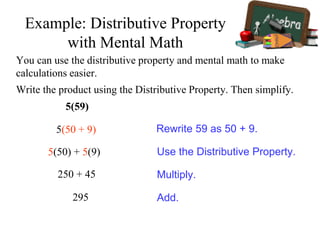 Write the product using the Distributive Property. Then simplify.
5(59)
5(50 + 9)
5(50) + 5(9)
250 + 45
295
Rewrite 59 as 50 + 9.
Use the Distributive Property.
Multiply.
Add.
Example: Distributive Property
with Mental Math
You can use the distributive property and mental math to make
calculations easier.
 
