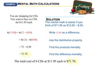 Find the difference mentally.
Find the products mentally.
The mental math is easier if you
think of $11.95 as $12.00 – $.05.
Write 11.95 as a difference.
You are shopping for CDs.
You want to buy six CDs
for $11.95 each.
Use the distributive property
to calculate the total cost
mentally.
6(11.95) = 6(12 – 0.05)
Use the distributive property.= 6(12) – 6(0.05)
= 72 – 0.30
= 71.70
The total cost of 6 CDs at $11.95 each is $71.70.
MENTAL MATH CALCULATIONS
SOLUTION
 