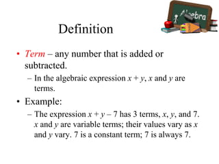 Definition
• Term – any number that is added or
subtracted.
– In the algebraic expression x + y, x and y are
terms.
• Example:
– The expression x + y – 7 has 3 terms, x, y, and 7.
x and y are variable terms; their values vary as x
and y vary. 7 is a constant term; 7 is always 7.
 