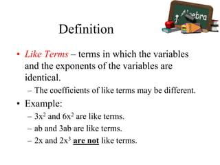 Definition
• Like Terms – terms in which the variables
and the exponents of the variables are
identical.
– The coefficients of like terms may be different.
• Example:
– 3x2 and 6x2 are like terms.
– ab and 3ab are like terms.
– 2x and 2x3 are not like terms.
 