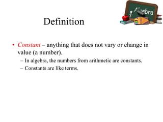 Definition
• Constant – anything that does not vary or change in
value (a number).
– In algebra, the numbers from arithmetic are constants.
– Constants are like terms.
 