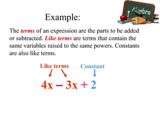 The terms of an expression are the parts to be added
or subtracted. Like terms are terms that contain the
same variables raised to the same powers. Constants
are also like terms.
4x – 3x + 2
Like terms Constant
Example:
 