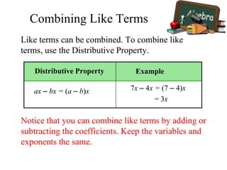 Like terms can be combined. To combine like
terms, use the Distributive Property.
Notice that you can combine like terms by adding or
subtracting the coefficients. Keep the variables and
exponents the same.
= 3x
Distributive Property
ax – bx = (a – b)x
Example
7x – 4x = (7 – 4)x
Combining Like Terms
 