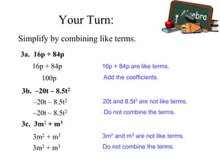 Simplify by combining like terms.
3a. 16p + 84p
16p + 84p
100p
16p + 84p are like terms.
Add the coefficients.
3b. –20t – 8.5t2
–20t – 8.5t2 20t and 8.5t2 are not like terms.
–20t – 8.5t2 Do not combine the terms.
3m2 + m3 3m2 and m3 are not like terms.
3c. 3m2 + m3
Do not combine the terms.3m2 + m3
Your Turn:
 