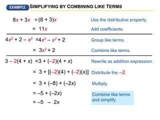 Combine like terms.
SIMPLIFYING BY COMBINING LIKE TERMS
4x2 + 2 – x2 =
(8 + 3)x Use the distributive property.
= 11x Add coefficients.
8x + 3x =
Group like terms.
Rewrite as addition expression.
Distribute the –2.
Multiply.
Combine like terms
and simplify.
4x2 – x2 + 2
= 3x2 + 2
3 – 2(4 + x) =3 + (–2)(4 + x)
= 3 + [(–2)(4) + (–2)(x)]
= 3 + (–8) + (–2x)
= –5 + (–2x)
= –5 – 2x
 