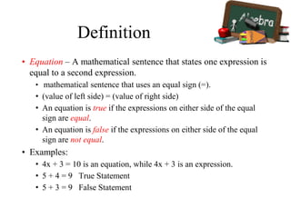 Definition
• Equation – A mathematical sentence that states one expression is
equal to a second expression.
• mathematical sentence that uses an equal sign (=).
• (value of left side) = (value of right side)
• An equation is true if the expressions on either side of the equal
sign are equal.
• An equation is false if the expressions on either side of the equal
sign are not equal.
• Examples:
• 4x + 3 = 10 is an equation, while 4x + 3 is an expression.
• 5 + 4 = 9 True Statement
• 5 + 3 = 9 False Statement
 