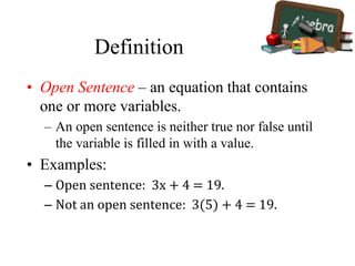 Definition
• Open Sentence – an equation that contains
one or more variables.
– An open sentence is neither true nor false until
the variable is filled in with a value.
• Examples:
– Open sentence: 3x + 4 = 19.
– Not an open sentence: 3(5) + 4 = 19.
 