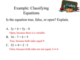 Example: Classifying
Equations
Is the equation true, false, or open? Explain.
A. 3y + 6 = 5y – 8
Open, because there is a variable.
B. 16 – 7 = 4 + 5
True, because both sides equal 9.
C. 32 ÷ 8 = 2 ∙ 3
False, because both sides are not equal, 4 ≠ 6.
 