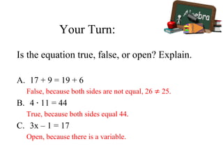 Your Turn:
Is the equation true, false, or open? Explain.
A. 17 + 9 = 19 + 6
False, because both sides are not equal, 26 ≠ 25.
B. 4 ∙ 11 = 44
True, because both sides equal 44.
C. 3x – 1 = 17
Open, because there is a variable.
 