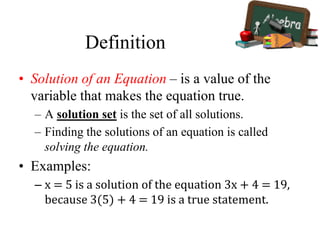 Definition
• Solution of an Equation – is a value of the
variable that makes the equation true.
– A solution set is the set of all solutions.
– Finding the solutions of an equation is called
solving the equation.
• Examples:
– x = 5 is a solution of the equation 3x + 4 = 19,
because 3(5) + 4 = 19 is a true statement.
 