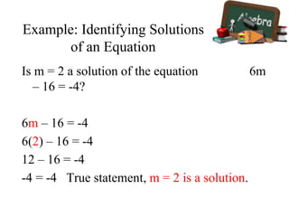 Example: Identifying Solutions
of an Equation
Is m = 2 a solution of the equation 6m
– 16 = -4?
6m – 16 = -4
6(2) – 16 = -4
12 – 16 = -4
-4 = -4 True statement, m = 2 is a solution.
 