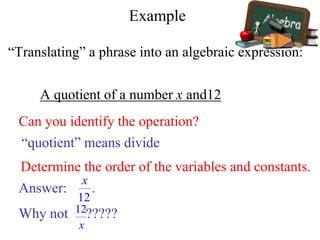 Example
“Translating” a phrase into an algebraic expression:
A quotient of a number x and12
Can you identify the operation?
“quotient” means divide
Determine the order of the variables and constants.
Answer: .
Why not ?????
 