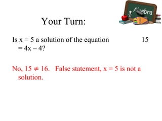 Your Turn:
Is x = 5 a solution of the equation 15
= 4x – 4?
No, 15 ≠ 16. False statement, x = 5 is not a
solution.
 