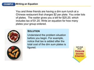 Writing an Equation
You and three friends are having a dim sum lunch at a
Chinese restaurant that charges $2 per plate. You order lots
of plates. The waiter gives you a bill for $25.20, which
includes tax of $1.20. Write an equation for how many
plates your group ordered.
Understand the problem situation
before you begin. For example,
notice that tax is added after the
total cost of the dim sum plates is
figured.
SOLUTION
 