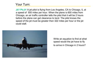 Your Turn:
JET PILOT A jet pilot is flying from Los Angeles, CA to Chicago, IL at
a speed of 500 miles per hour. When the plane is 600 miles from
Chicago, an air traffic controller tells the pilot that it will be 2 hours
before the plane can get clearance to land. The pilot knows the
speed of the jet must be greater then 322 miles per hour or the jet
could stall.
Write an equation to find at what
speed would the jet have to fly
to arrive in Chicago in 2 hours?
 
