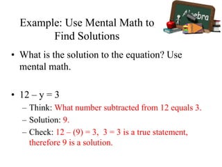 Example: Use Mental Math to
Find Solutions
• What is the solution to the equation? Use
mental math.
• 12 – y = 3
– Think: What number subtracted from 12 equals 3.
– Solution: 9.
– Check: 12 – (9) = 3, 3 = 3 is a true statement,
therefore 9 is a solution.
 