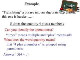 Example
“Translating” a phrase into an algebraic expression,
this one is harder……
5 times the quantity 4 plus a number c
Can you identify the operation(s)?
What does the word quantity mean?
“times” means multiple and “plus” means add
that “4 plus a number c” is grouped using
parenthesis
Answer: 5(4 + c)
 