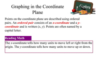 Points on the coordinate plane are described using ordered
pairs. An ordered pair consists of an x-coordinate and a y-
coordinate and is written (x, y). Points are often named by a
capital letter.
The x-coordinate tells how many units to move left or right from the
origin. The y-coordinate tells how many units to move up or down.
Reading Math
Graphing in the Coordinate
Plane
 
