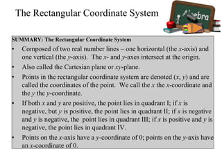 The Rectangular Coordinate System
SUMMARY: The Rectangular Coordinate System
• Composed of two real number lines – one horizontal (the x-axis) and
one vertical (the y-axis). The x- and y-axes intersect at the origin.
• Also called the Cartesian plane or xy-plane.
• Points in the rectangular coordinate system are denoted (x, y) and are
called the coordinates of the point. We call the x the x-coordinate and
the y the y-coordinate.
• If both x and y are positive, the point lies in quadrant I; if x is
negative, but y is positive, the point lies in quadrant II; if x is negative
and y is negative, the point lies in quadrant III; if x is positive and y is
negative, the point lies in quadrant IV.
• Points on the x-axis have a y-coordinate of 0; points on the y-axis have
an x-coordinate of 0.
 