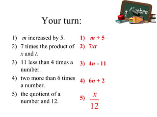 Your turn:
1) m increased by 5.
2) 7 times the product of
x and t.
3) 11 less than 4 times a
number.
4) two more than 6 times
a number.
5) the quotient of a
number and 12.
1) m + 5
2) 7xt
3) 4n - 11
4) 6n + 2
5)
 
