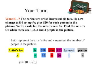 What if…? The caricature artist increased his fees. He now
charges a $10 set up fee plus $20 for each person in the
picture. Write a rule for the artist’s new fee. Find the artist’s
fee when there are 1, 2, 3 and 4 people in the picture.
y = 10 + 20x
Let y represent the artist’s fee and x represent the number of
people in the picture.
Artist’s fee is $10 plus $20 for each person
y = 10 + 20 · x
Your Turn:
 