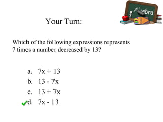 Your Turn:
a. 7x + 13
b. 13 - 7x
c. 13 + 7x
d. 7x - 13
Which of the following expressions represents
7 times a number decreased by 13?
 