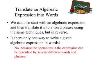Translate an Algebraic
Expression into Words
• We can also start with an algebraic expression
and then translate it into a word phrase using
the same techniques, but in reverse.
• Is there only one way to write a given
algebraic expression in words?
– No, because the operations in the expression can
be described by several different words and
phrases.
 