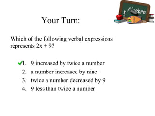 Your Turn:
1. 9 increased by twice a number
2. a number increased by nine
3. twice a number decreased by 9
4. 9 less than twice a number
Which of the following verbal expressions
represents 2x + 9?
 