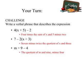 Your Turn:
• 4(x + 5) – 2
• Four times the sum of x and 5 minus two
• 7 – 2(x ÷ 3)
• Seven minus twice the quotient of x and three
• m ÷ 9 – 4
• The quotient of m and nine, minus four
CHALLENGE
Write a verbal phrase that describes the expression
 