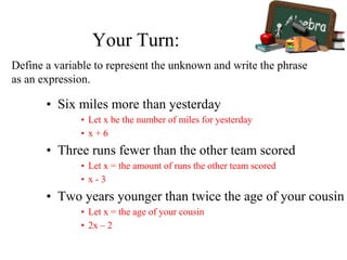 Your Turn:
• Six miles more than yesterday
• Let x be the number of miles for yesterday
• x + 6
• Three runs fewer than the other team scored
• Let x = the amount of runs the other team scored
• x - 3
• Two years younger than twice the age of your cousin
• Let x = the age of your cousin
• 2x – 2
Define a variable to represent the unknown and write the phrase
as an expression.
 