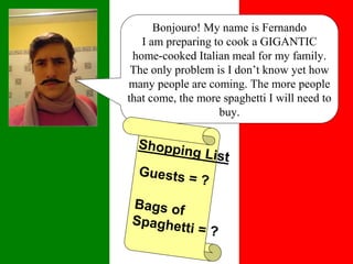Bonjouro! My name is Fernando
I am preparing to cook a GIGANTIC
home-cooked Italian meal for my family.
The only problem is I don’t know yet how
many people are coming. The more people
that come, the more spaghetti I will need to
buy.
 