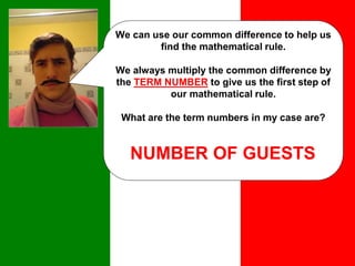 We can use our common difference to help us
find the mathematical rule.
We always multiply the common difference by
the TERM NUMBER to give us the first step of
our mathematical rule.
What are the term numbers in my case are?
NUMBER OF GUESTS
 