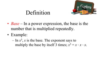 Definition
• Base – In a power expression, the base is the
number that is multiplied repeatedly.
• Example:
– In x3, x is the base. The exponent says to
multiply the base by itself 3 times; x3 = x ⋅ x ⋅ x.
 