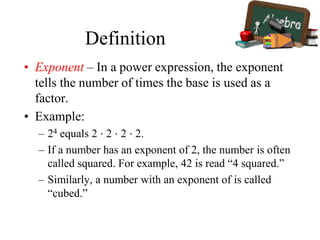 Definition
• Exponent – In a power expression, the exponent
tells the number of times the base is used as a
factor.
• Example:
– 24 equals 2 ⋅ 2 ⋅ 2 ⋅ 2.
– If a number has an exponent of 2, the number is often
called squared. For example, 42 is read “4 squared.”
– Similarly, a number with an exponent of is called
“cubed.”
 
