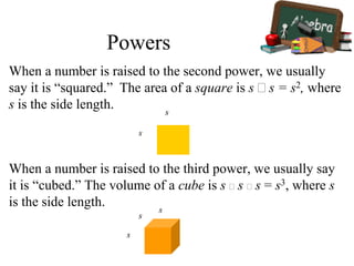 When a number is raised to the second power, we usually
say it is “squared.” The area of a square is s  s = s2, where
s is the side length.
s
s
When a number is raised to the third power, we usually say
it is “cubed.” The volume of a cube is s  s  s = s3, where s
is the side length.
s
s
s
Powers
 