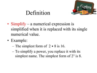 Definition
• Simplify – a numerical expression is
simplified when it is replaced with its single
numerical value.
• Example:
– The simplest form of 2 • 8 is 16.
– To simplify a power, you replace it with its
simplest name. The simplest form of 23 is 8.
 